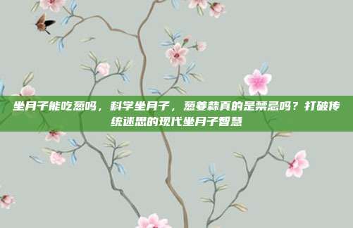 坐月子能吃葱吗，科学坐月子，葱姜蒜真的是禁忌吗？打破传统迷思的现代坐月子智慧