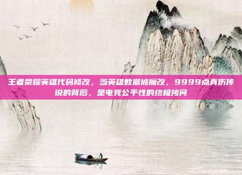 王者荣耀英雄代码修改，当英雄数据被魔改，9999点真伤传说的背后，是电竞公平性的终极拷问