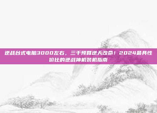 逆战台式电脑3000左右，三千预算逆天改命！2024最具性价比的逆战神机装机指南