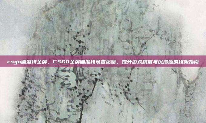 csgo瞄准线全屏，CSGO全屏瞄准线设置秘籍，提升游戏精度与沉浸感的终极指南