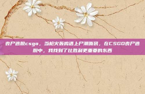 丧尸逃脱csgo，当枪火轰鸣遇上尸潮嘶吼，在CSGO丧尸逃脱中，我找到了比胜利更重要的东西