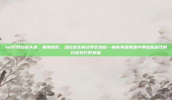 lol打野白色头发，银锋掠影，当白发在峡谷野区扬起—解析英雄联盟中那些标志性的白色系打野英雄