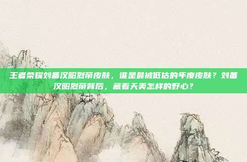 王者荣耀刘备汉昭烈帝皮肤，谁是最被低估的年度皮肤？刘备汉昭烈帝背后，藏着天美怎样的野心？