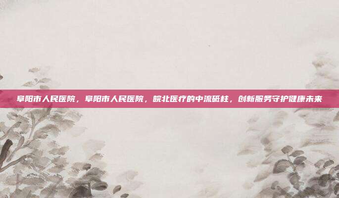 阜阳市人民医院，阜阳市人民医院，皖北医疗的中流砥柱，创新服务守护健康未来