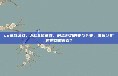 cs逆战游戏，从CS到逆战，射击游戏的变与不变，谁在守护你的热血青春？