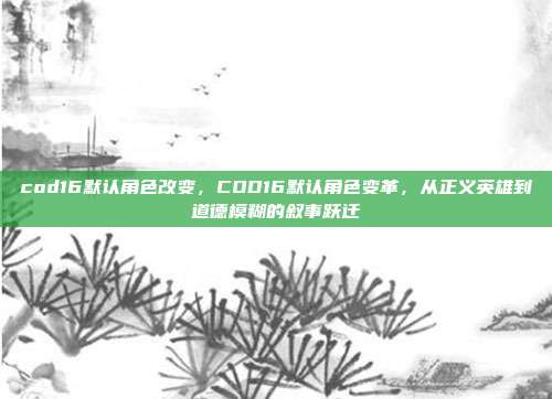 cod16默认角色改变，COD16默认角色变革，从正义英雄到道德模糊的叙事跃迁