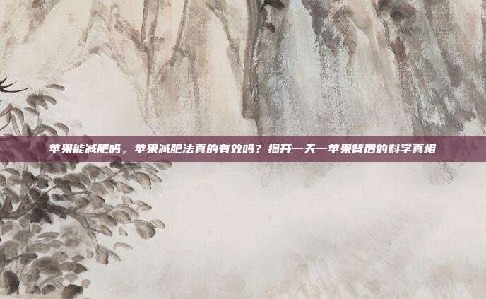 苹果能减肥吗，苹果减肥法真的有效吗？揭开一天一苹果背后的科学真相