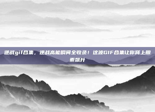 逆战gif合集，逆战高能瞬间全收录！这波GIF合集让你肾上腺素飙升