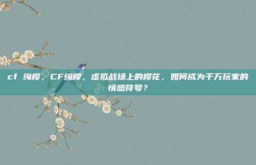 cf 绚樱，CF绚樱，虚拟战场上的樱花，如何成为千万玩家的情感符号？