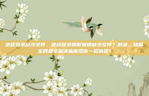 逆战登录缺少文件，逆战登录频繁报错缺少文件？别急，这篇全网最全解决指南帮你一招搞定！