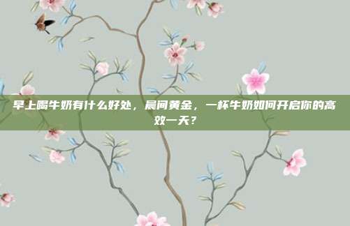 早上喝牛奶有什么好处，晨间黄金，一杯牛奶如何开启你的高效一天？