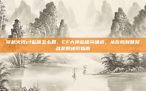 穿越火线cf私信怎么回，CF大神私信沟通术，从在吗到默契战友的进阶指南