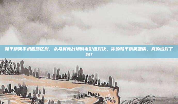 和平精英手机画质区别，从马赛克战场到电影级对决，你的和平精英画质，真的选对了吗？