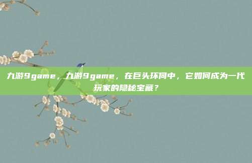 九游9game，九游9game，在巨头环伺中，它如何成为一代玩家的隐秘宝藏？