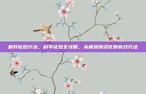 最好祛斑方法，科学祛斑全攻略，从根源到淡化的有效方法