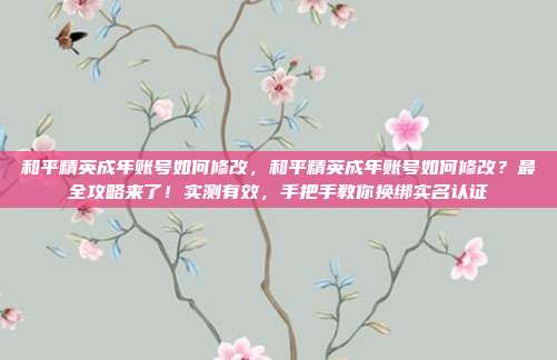 和平精英成年账号如何修改，和平精英成年账号如何修改？最全攻略来了！实测有效，手把手教你换绑实名认证