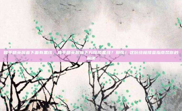 和平精英屏幕下面有黑线，和平精英屏幕下方惊现黑线？别慌！这份终极排查指南帮你秒解决