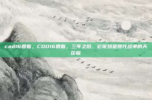 cod16回看，COD16回看，三年之后，它依然是现代战争的天花板