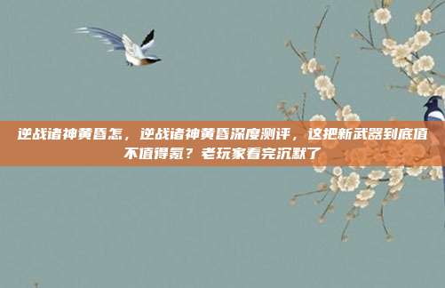 逆战诸神黄昏怎，逆战诸神黄昏深度测评，这把新武器到底值不值得氪？老玩家看完沉默了