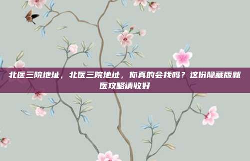 北医三院地址，北医三院地址，你真的会找吗？这份隐藏版就医攻略请收好