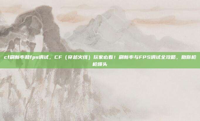 cf刷新率和fps调试，CF（穿越火线）玩家必看！刷新率与FPS调试全攻略，助你枪枪爆头