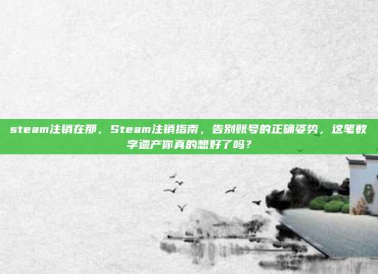 steam注销在那，Steam注销指南，告别账号的正确姿势，这笔数字遗产你真的想好了吗？