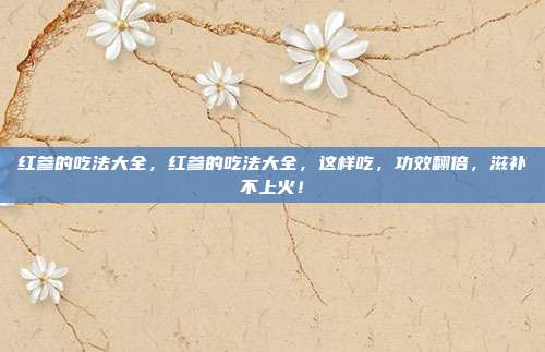 红参的吃法大全，红参的吃法大全，这样吃，功效翻倍，滋补不上火！