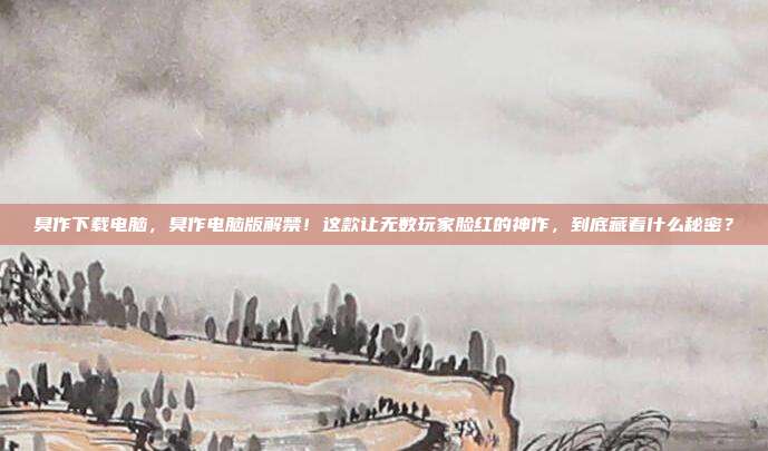 臭作下载电脑，臭作电脑版解禁！这款让无数玩家脸红的神作，到底藏着什么秘密？
