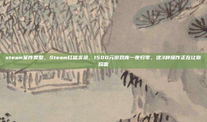 steam案件类型，Steam红信实录，1500元游戏库一夜归零，这3种操作正在让你踩雷