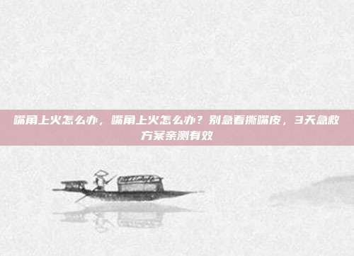 嘴角上火怎么办，嘴角上火怎么办？别急着撕嘴皮，3天急救方案亲测有效