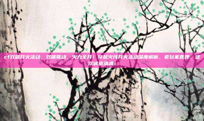 cf双端开火活动，双端联动，火力全开！穿越火线开火活动深度解析，老玩家直呼，这次诚意满满！