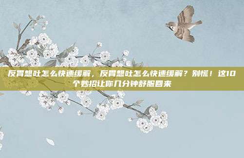 反胃想吐怎么快速缓解，反胃想吐怎么快速缓解？别慌！这10个妙招让你几分钟舒服回来