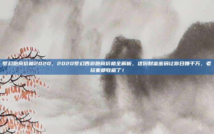 梦幻跑商价格2020，2020梦幻西游跑商价格全解析，这份财富密码让你日赚千万，老玩家都收藏了！