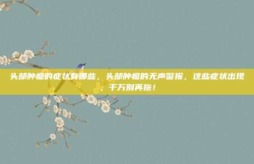 头部肿瘤的症状有哪些，头部肿瘤的无声警报，这些症状出现，千万别再拖！