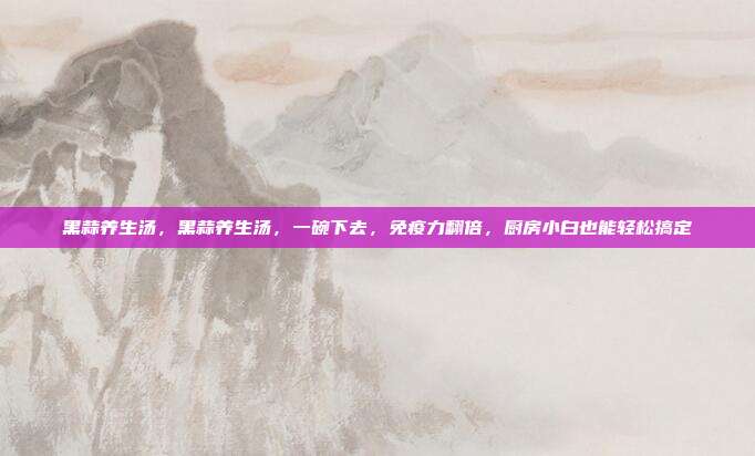 黑蒜养生汤，黑蒜养生汤，一碗下去，免疫力翻倍，厨房小白也能轻松搞定