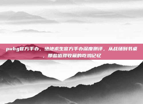 pubg官方手办，绝地求生官方手办深度测评，从战场到书桌，那些值得收藏的吃鸡记忆