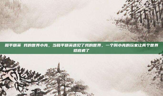 和平精英 我的世界小克，当和平精英遇见了我的世界，一个叫小克的玩家让两个世界彻底疯了