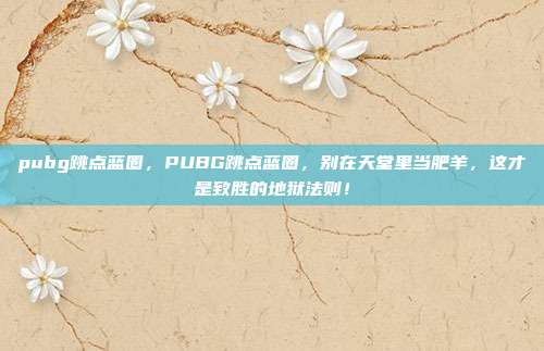 pubg跳点蓝圈，PUBG跳点蓝圈，别在天堂里当肥羊，这才是致胜的地狱法则！
