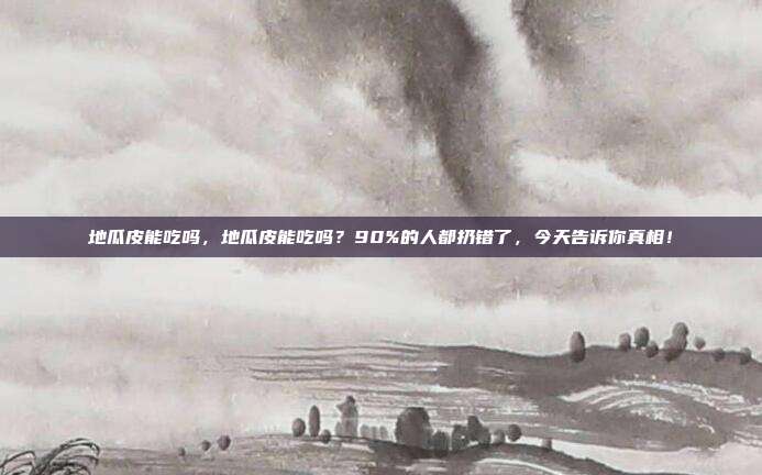 地瓜皮能吃吗，地瓜皮能吃吗？90%的人都扔错了，今天告诉你真相！