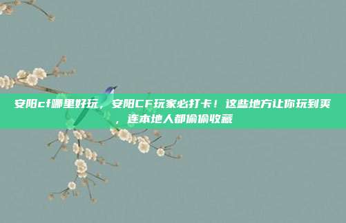 安阳cf哪里好玩，安阳CF玩家必打卡！这些地方让你玩到爽，连本地人都偷偷收藏
