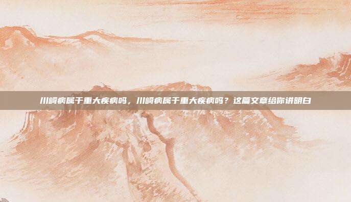 川崎病属于重大疾病吗，川崎病属于重大疾病吗？这篇文章给你讲明白