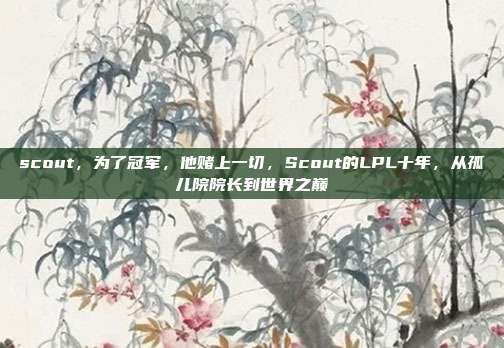 scout，为了冠军，他赌上一切，Scout的LPL十年，从孤儿院院长到世界之巅