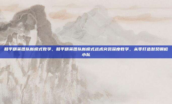 和平精英团队新模式教学，和平精英团队新模式战术突袭深度教学，从零打造默契钢枪小队