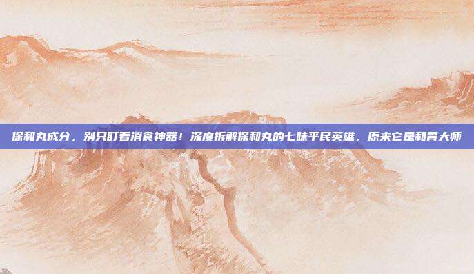 保和丸成分，别只盯着消食神器！深度拆解保和丸的七味平民英雄，原来它是和胃大师