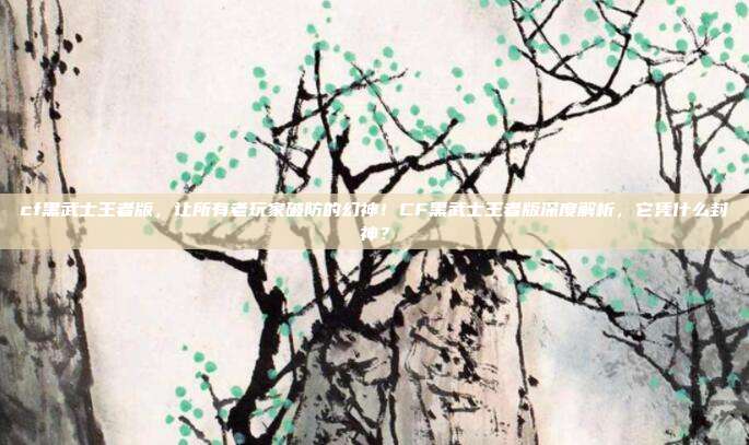 cf黑武士王者版，让所有老玩家破防的幻神！CF黑武士王者版深度解析，它凭什么封神？