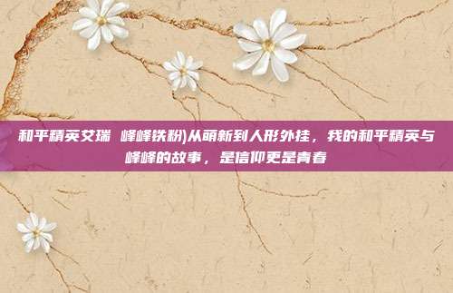 和平精英艾瑞 峰峰铁粉)从萌新到人形外挂，我的和平精英与峰峰的故事，是信仰更是青春