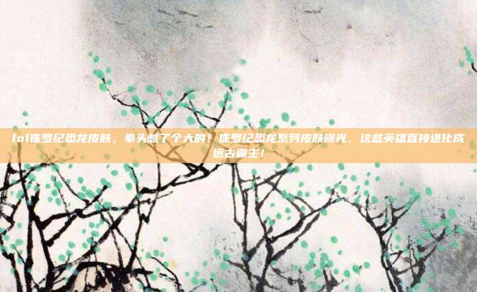 lol侏罗纪恐龙皮肤，拳头憋了个大的！侏罗纪恐龙系列皮肤曝光，这些英雄直接进化成远古霸主！