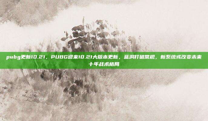 pubg更新10.21，PUBG迎来10.21大版本更新，蓝洞打破常规，新系统或改变未来十年战术格局