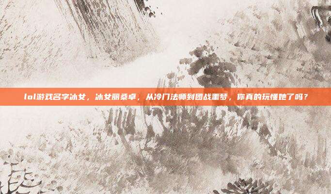 lol游戏名字冰女，冰女丽桑卓，从冷门法师到团战噩梦，你真的玩懂她了吗？