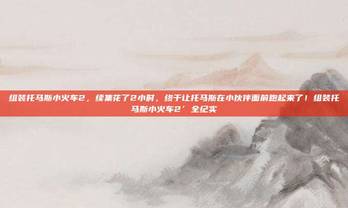 组装托马斯小火车2，续集花了2小时，终于让托马斯在小伙伴面前跑起来了！组装托马斯小火车2’全纪实